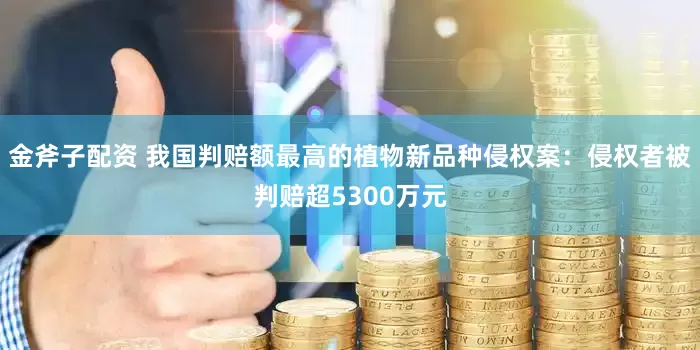 金斧子配资 我国判赔额最高的植物新品种侵权案：侵权者被判赔超5300万元
