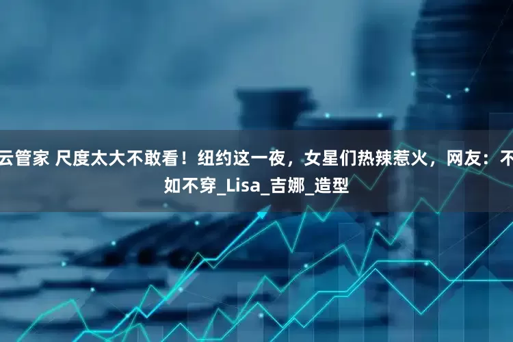 云管家 尺度太大不敢看！纽约这一夜，女星们热辣惹火，网友：不如不穿_Lisa_吉娜_造型