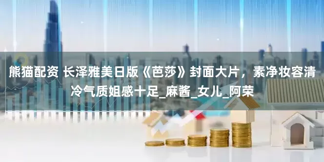 熊猫配资 长泽雅美日版《芭莎》封面大片，素净妆容清冷气质姐感十足_麻酱_女儿_阿荣
