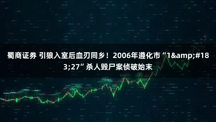 蜀商证券 引狼入室后血刃同乡！2006年遵化市“1&#183;27”杀人毁尸案侦破始末