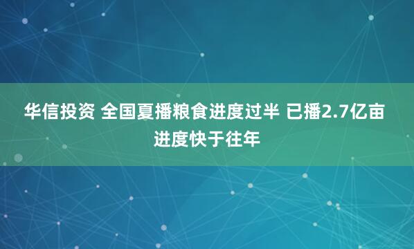 华信投资 全国夏播粮食进度过半 已播2.7亿亩 进度快于往年