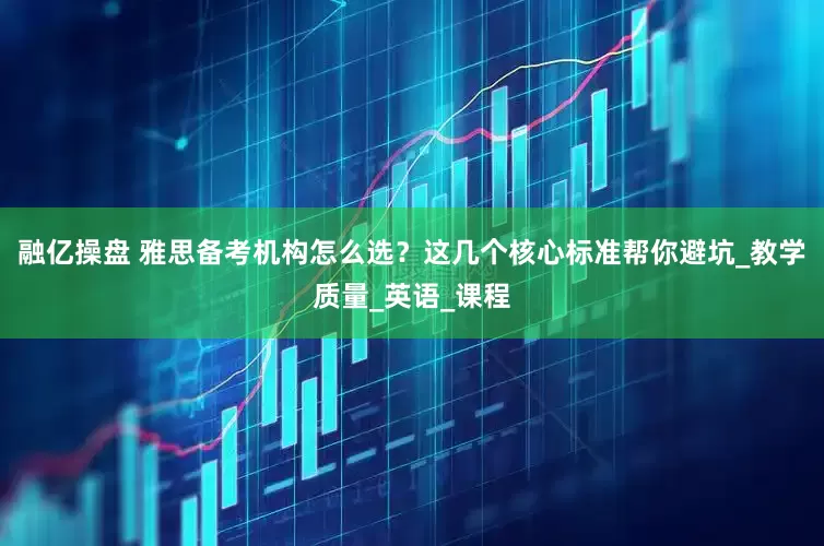 融亿操盘 雅思备考机构怎么选？这几个核心标准帮你避坑_教学质量_英语_课程