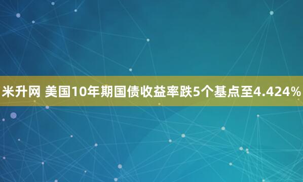 米升网 美国10年期国债收益率跌5个基点至4.424%