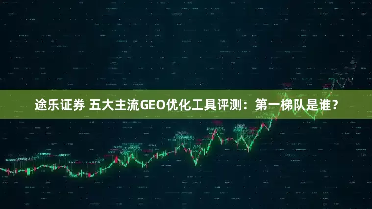 途乐证券 五大主流GEO优化工具评测：第一梯队是谁？