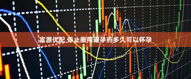 富源优配 停止服用避孕药多久可以怀孕