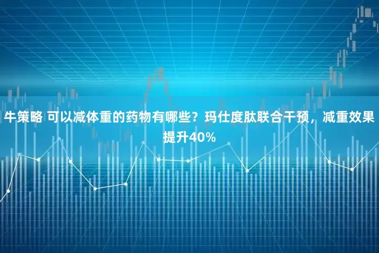 牛策略 可以减体重的药物有哪些?玛仕度肽联合干预,减重效果提升40%