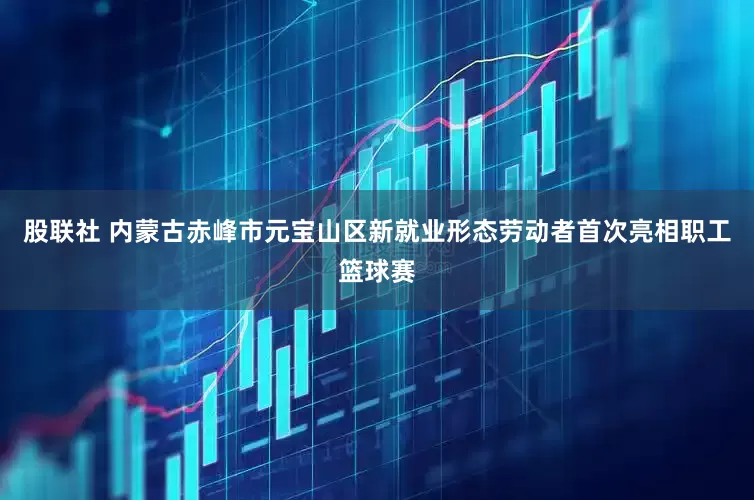 股联社 内蒙古赤峰市元宝山区新就业形态劳动者首次亮相职工篮球赛